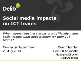 Social media impacts
on ICT teams
Craig Thomler
Gov 2.0 Advocate
Managing Director
Delib Australia
When agency business areas start officially using
social media what does it mean for their ICT
teams?
Connected Government
25 July 2013
 