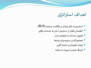 ‫ی‬‫اتژ‬‫ر‬‫است‬‫اهداف‬
‫سرمایه‬‫بازگشت‬‫و‬‫بیشتر‬‫تاثیر‬ ‫به‬‫ی‬ ‫دسترس‬(ROI)
‫دولتی‬‫خدمات‬ ‫به‬‫آسان‬‫ی‬ ‫دسترس‬ ‫از‬ ‫یافتن‬‫اطمینان‬
‫ان‬‫ر‬‫ای‬‫های‬‫ز‬‫نیا‬‫به‬‫خدمات‬‫تحویل‬
‫مرتبط‬‫یسهای‬‫و‬‫سر‬‫کردن‬‫مجتمع‬
‫بر‬‫ر‬‫کا‬‫اعتماد‬‫و‬‫اطمینان‬‫ایجاد‬
‫دولت‬‫به‬‫ند‬‫و‬‫شهر‬‫نمودن‬‫نزدیک‬
 