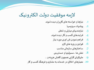 ‫الکترونیک‬ ‫دولت‬ ‫موفقیت‬ ‫مه‬‫ز‬‫ال‬
.1‫شوند‬‫دیده‬‫ان‬‫ر‬‫ب‬‫ر‬‫کا‬‫های‬‫خواسته‬‫و‬‫ها‬‫ز‬‫نیا‬
.2‫یسها‬‫و‬‫سر‬‫پیشنهاد‬
.3‫شغلی‬‫و‬‫تی‬‫ر‬‫مها‬‫مندیهای‬‫ز‬‫نیا‬
.4‫شوند‬‫دیده‬ ‫کار‬‫و‬ ‫کسب‬‫ایندهای‬‫ر‬‫ف‬
.5‫نیاز‬‫د‬‫ر‬‫مو‬‫ی‬‫ر‬‫او‬‫فن‬‫نمودن‬‫اهم‬‫ر‬‫ف‬
.6‫م‬‫ز‬‫ال‬‫های‬‫یه‬‫و‬‫ر‬‫و‬‫قوانین‬
.7‫مناسب‬‫مانی‬‫ز‬‫سا‬‫های‬‫ر‬‫ساختا‬
.8‫ی‬ ‫حسابرس‬‫و‬‫مسولیتها‬ ، ‫ها‬‫نقش‬
.9‫و‬‫هزینه‬‫کاهش‬‫ن‬‫همچو‬‫ایی‬‫ر‬‫کا‬‫متریکهای‬...
.10‫کار‬‫و‬‫کسب‬‫فرهنگ‬‫و‬‫ی‬‫مشتر‬ ‫به‬‫خدمات‬‫در‬‫اخالق‬‫های‬‫ر‬‫معیا‬
 