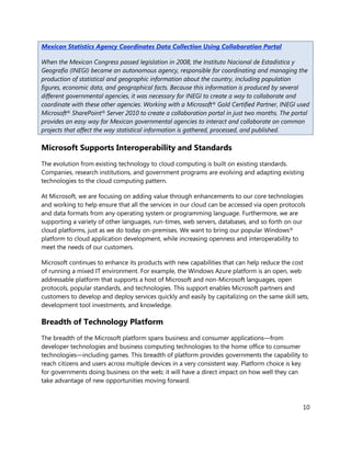 Mexican Statistics Agency Coordinates Data Collection Using Collaboration Portal

When the Mexican Congress passed legislation in 2008, the Instituto Nacional de Estadística y
Geografía (INEGI) became an autonomous agency, responsible for coordinating and managing the
production of statistical and geographic information about the country, including population
figures, economic data, and geographical facts. Because this information is produced by several
different governmental agencies, it was necessary for INEGI to create a way to collaborate and
coordinate with these other agencies. Working with a Microsoft® Gold Certified Partner, INEGI used
Microsoft® SharePoint® Server 2010 to create a collaboration portal in just two months. The portal
provides an easy way for Mexican governmental agencies to interact and collaborate on common
projects that affect the way statistical information is gathered, processed, and published.

Microsoft Supports Interoperability and Standards
The evolution from existing technology to cloud computing is built on existing standards.
Companies, research institutions, and government programs are evolving and adapting existing
technologies to the cloud computing pattern.

At Microsoft, we are focusing on adding value through enhancements to our core technologies
and working to help ensure that all the services in our cloud can be accessed via open protocols
and data formats from any operating system or programming language. Furthermore, we are
supporting a variety of other languages, run-times, web servers, databases, and so forth on our
cloud platforms, just as we do today on-premises. We want to bring our popular Windows®
platform to cloud application development, while increasing openness and interoperability to
meet the needs of our customers.

Microsoft continues to enhance its products with new capabilities that can help reduce the cost
of running a mixed IT environment. For example, the Windows Azure platform is an open, web
addressable platform that supports a host of Microsoft and non-Microsoft languages, open
protocols, popular standards, and technologies. This support enables Microsoft partners and
customers to develop and deploy services quickly and easily by capitalizing on the same skill sets,
development tool investments, and knowledge.

Breadth of Technology Platform
The breadth of the Microsoft platform spans business and consumer applications—from
developer technologies and business computing technologies to the home office to consumer
technologies—including games. This breadth of platform provides governments the capability to
reach citizens and users across multiple devices in a very consistent way. Platform choice is key
for governments doing business on the web; it will have a direct impact on how well they can
take advantage of new opportunities moving forward.



                                                                                                10
 