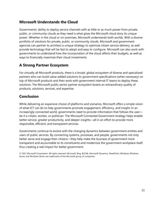 Microsoft Understands the Cloud
Governments’ ability to deploy service channels with as little or as much power from private,
public, or community clouds as they need is what gives the Microsoft cloud story its unique
power. Whether in the cloud or on-premises, Microsoft understands both worlds. With a diverse
portfolio of solutions for private, public, or community clouds, Microsoft and government
agencies can partner to architect a unique strategy to optimize citizen service delivery, as well
provide technology that will be fast to adopt and easy to configure. Microsoft can also work with
governments to understand how the incorporation of the cloud affects their budgets, as well as
ways to financially maximize their cloud investments.

A Strong Partner Ecosystem
For virtually all Microsoft products, there is a broad, global ecosystem of diverse and specialized
partners who can build value-added solutions to government specifications (when necessary) on
top of Microsoft products and then work with government internal IT teams to deploy these
solutions. The Microsoft public sector partner ecosystem boasts an extraordinary quality of
products, solutions, services, and expertise.

Conclusion
While delivering an expansive choice of platforms and scenarios, Microsoft offers a simple vision
of what ICT can do to help governments promote engagement, efficiency, and insight: In an
increasingly connected world, governments need to provide information that follows the user—
be it a citizen, worker, or politician. The Microsoft Connected Government strategy helps enable
better service, greater productivity, and deeper insights—all in an effort to provide more
responsible, efficient, and transparent services.

Governments continue to evolve with the changing dynamics between government entities and
users of public services. By connecting systems, processes, and people, governments not only
better serve and engage their citizens—they help make the business of government more
transparent and accountable to its constituents and modernize the government workplace itself,
thus creating a real impact for better government.

© 2011 Microsoft Corporation. All rights reserved. Microsoft, Bing, BizTalk, Microsoft Dynamics, SharePoint, Windows, Windows
Azure, and Windows Server are trademarks of the Microsoft group of companies.




                                                                                                                                11
 