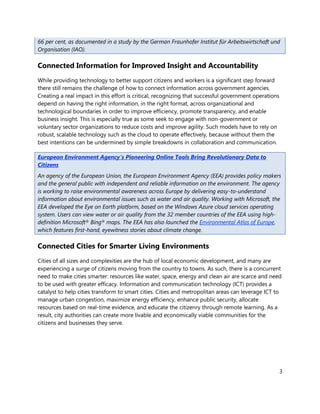 66 per cent, as documented in a study by the German Fraunhofer Institut für Arbeitswirtschaft und
Organisation (IAO).

Connected Information for Improved Insight and Accountability
While providing technology to better support citizens and workers is a significant step forward
there still remains the challenge of how to connect information across government agencies.
Creating a real impact in this effort is critical, recognizing that successful government operations
depend on having the right information, in the right format, across organizational and
technological boundaries in order to improve efficiency, promote transparency, and enable
business insight. This is especially true as some seek to engage with non-government or
voluntary sector organizations to reduce costs and improve agility. Such models have to rely on
robust, scalable technology such as the cloud to operate effectively, because without them the
best intentions can be undermined by simple breakdowns in collaboration and communication.

European Environment Agency’s Pioneering Online Tools Bring Revolutionary Data to
Citizens
An agency of the European Union, the European Environment Agency (EEA) provides policy makers
and the general public with independent and reliable information on the environment. The agency
is working to raise environmental awareness across Europe by delivering easy-to-understand
information about environmental issues such as water and air quality. Working with Microsoft, the
EEA developed the Eye on Earth platform, based on the Windows Azure cloud services operating
system. Users can view water or air quality from the 32 member countries of the EEA using high-
definition Microsoft® Bing® maps. The EEA has also launched the Environmental Atlas of Europe,
which features first-hand, eyewitness stories about climate change.

Connected Cities for Smarter Living Environments
Cities of all sizes and complexities are the hub of local economic development, and many are
experiencing a surge of citizens moving from the country to towns. As such, there is a concurrent
need to make cities smarter: resources like water, space, energy and clean air are scarce and need
to be used with greater efficacy. Information and communication technology (ICT) provides a
catalyst to help cities transform to smart cities. Cities and metropolitan areas can leverage ICT to
manage urban congestion, maximize energy efficiency, enhance public security, allocate
resources based on real-time evidence, and educate the citizenry through remote learning. As a
result, city authorities can create more livable and economically viable communities for the
citizens and businesses they serve.




                                                                                                       3
 