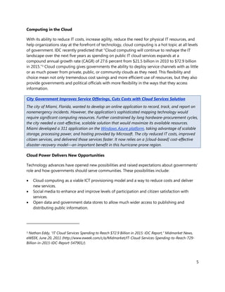 Computing in the Cloud

With its ability to reduce IT costs, increase agility, reduce the need for physical IT resources, and
help organizations stay at the forefront of technology, cloud computing is a hot topic at all levels
of government. IDC recently predicted that “Cloud computing will continue to reshape the IT
landscape over the next five years as spending on public IT cloud services expands at a
compound annual growth rate (CAGR) of 27.6 percent from $21.5 billion in 2010 to $72.9 billion
in 2015.”3 Cloud computing gives governments the ability to deploy service channels with as little
or as much power from private, public, or community clouds as they need. This flexibility and
choice mean not only tremendous cost savings and more efficient use of resources, but they also
provide governments and political officials with more flexibility in the ways that they access
information.

City Government Improves Service Offerings, Cuts Costs with Cloud Services Solution
The city of Miami, Florida, wanted to develop an online application to record, track, and report on
nonemergency incidents. However, the application’s sophisticated mapping technology would
require significant computing resources. Further constrained by long hardware-procurement cycles,
the city needed a cost-effective, scalable solution that would maximize its available resources.
Miami developed a 311 application on the Windows Azure platform, taking advantage of scalable
storage, processing power, and hosting provided by Microsoft. The city reduced IT costs, improved
citizen services, and delivered those services faster. It now relies on a [cloud-based] cost-effective
disaster-recovery model—an important benefit in this hurricane-prone region.

Cloud Power Delivers New Opportunities

Technology advances have opened new possibilities and raised expectations about governments’
role and how governments should serve communities. These possibilities include:

   Cloud computing as a viable ICT provisioning model and a way to reduce costs and deliver
    new services.
   Social media to enhance and improve levels of participation and citizen satisfaction with
    services.
   Open data and government data stores to allow much wider access to publishing and
    distributing public information.




3Nathan Eddy, “IT Cloud Services Spending to Reach $72.9 Billion in 2015: IDC Report,” Midmarket News,
eWEEK, June 20, 2011 (http://www.eweek.com/c/a/Midmarket/IT-Cloud-Services-Spending-to-Reach-729-
Billion-in-2015-IDC-Report-547901/).




                                                                                                         5
 