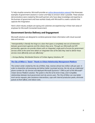 To help visualize scenarios, Microsoft provides an online demonstration network that showcases
examples of government solutions in action and helps to envision what is possible. These solution
demonstrations were created by Microsoft partners who have deep knowledge and expertise in
the business of government and have worked closely with Microsoft to create a solution that
captures the imagination.

Here’s what industry analysts are saying and customers are experiencing in three main areas of
emphasis for Microsoft Connected Government:

Government Service Delivery and Engagement
Microsoft solutions are designed to combine personal citizen information with cloud-sourced
data and services.

“Interoperability is literally the hinge on a door that opens a completely new era of interaction
between government agencies and the citizens they serve. Through our [Microsoft and HP]
partnership, agencies can provide citizens with an integrated, single point of access for government
services while at the same time obtain an integrated view of the data they need to deliver those
services more efficiently and cost-effectively.”

—Enrique Barkey, Worldwide Director of Civilian Agency Solutions, HP

The City of Milan is “Easier” Thanks to Citizen Relationship Management Platform

The contact center created by the city of Milan, Italy, receives almost two million calls per year. In
order to streamline call processing and deliver better municipal services, the city set up a dedicated
phone number for city services and deployed Microsoft Dynamics® CRM as part of the Microsoft®
Citizen Service Platform solution. The system is the first of its kind in Italy, and it simplifies
relationships between local government and city service users. The City of Milan can now better
track service requests, plan assistance interventions, cope with internal production peaks, eliminate
queues at front offices, and reduce costs.




                                                                                                     8
 
