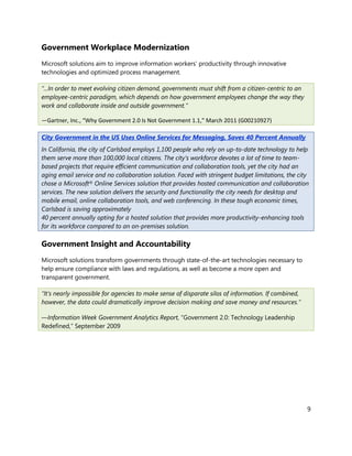 Government Workplace Modernization
Microsoft solutions aim to improve information workers’ productivity through innovative
technologies and optimized process management.

“...In order to meet evolving citizen demand, governments must shift from a citizen-centric to an
employee-centric paradigm, which depends on how government employees change the way they
work and collaborate inside and outside government.”

—Gartner, Inc., “Why Government 2.0 Is Not Government 1.1,” March 2011 (G00210927)

City Government in the US Uses Online Services for Messaging, Saves 40 Percent Annually
In California, the city of Carlsbad employs 1,100 people who rely on up-to-date technology to help
them serve more than 100,000 local citizens. The city’s workforce devotes a lot of time to team-
based projects that require efficient communication and collaboration tools, yet the city had an
aging email service and no collaboration solution. Faced with stringent budget limitations, the city
chose a Microsoft® Online Services solution that provides hosted communication and collaboration
services. The new solution delivers the security and functionality the city needs for desktop and
mobile email, online collaboration tools, and web conferencing. In these tough economic times,
Carlsbad is saving approximately
40 percent annually opting for a hosted solution that provides more productivity-enhancing tools
for its workforce compared to an on-premises solution.

Government Insight and Accountability
Microsoft solutions transform governments through state-of-the-art technologies necessary to
help ensure compliance with laws and regulations, as well as become a more open and
transparent government.

“It’s nearly impossible for agencies to make sense of disparate silos of information. If combined,
however, the data could dramatically improve decision making and save money and resources.”

—Information Week Government Analytics Report, “Government 2.0: Technology Leadership
Redefined,” September 2009




                                                                                                     9
 