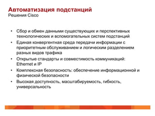 Автоматизация подстанций
Решения Cisco


 • Сбор и обмен данными существующих и перспективных
   технологических и вспомогательных систем подстанций
 • Единая конвергентная среда передачи информации с
   приоритетным обслуживанием и логическим разделением
   разных видов трафика
 • Открытые стандарты и совместимость коммуникаций:
   Ethernet и IP
 • Комплексная безопасность: обеспечение информационной и
   физической безопасности
 • Высокая доступность, масштабируемость, гибкость,
   универсальность
 