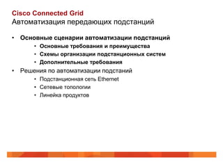 Cisco Connected Grid
Автоматизация передающих подстанций

• Основные сценарии автоматизации подстанций
      • Основные требования и преимущества
      • Схемы организации подстанционных систем
      • Дополнительные требования
• Решения по автоматизации подстаний
      • Подстанционная сеть Ethernet
      • Сетевые топологии
      • Линейка продуктов
 