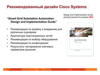 Рекомендованный дизайн Cisco Systems
                                              Design and Implementation Guide
                                              распространяется в рамках NDA
“Smart Grid Substation Automation
  Design and Implementation Guide”

•   Рекомендации по дизайну и внедрению для
    различных сценариев
•   Архитектура подстанционных сетей
•   Рекомендации по выбору оборудования
•   Рекомендации по конфигурации
•   Результаты тестирования ключевых
    параметров решений
 