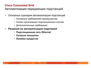 Cisco Connected Grid
Автоматизация передающих подстанций

• Основные сценарии автоматизации подстанций
      • Основные требованияи преимущества
      • Схемы организации подстанционных систем
      • Дополнительные требования
• Решения по автоматизации подстаний
      • Подстанционная сеть Ethernet
      • Сетевые топологии
      • Линейка продуктов
 