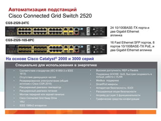 Автоматизация подстанций
 Cisco Connected Grid Switch 2520
CGS-2520-24TC
                                                                       24 10/100BASE-TX порта и
                                                                       два Gigabit Ethernet
                                                                       аплинка
CGS-2520-16S-8PC
                                                                       16 Fast Ethernet SFP портов, 8
                                                                       портов 10/100BASE-TX PoE, и
                                                                       два Gigabit Ethernet аплинка

На основе Cisco Catalyst® 2000 и 3000 серий
        Специально для использования в энергетике
    •     Соответствие стандартам (IEC 61850-3 и IEEE   •   Высокая доступность: REP и Flexlink
          1613)                                         •   Поддержка GOOSE: QoS, быстрая сходимость в
    •     Отсутствие движущихся частей                      кольце, работа с VLAN
    •     Резервированное электропитание (общий         •   Modbus поддержка
          источник с Cisco CGR 2010)                    •   SmartPort макросы
    •     Расширенный диапазон температур               •   Аппаратная безопасность: SUDI
    •     Расширенный диапазон питания                  •   Расширенные опции безопасности
    •     Монтаж передней или задней панелью            •   Апгрейд до Layer 3 функциональности
    •     Cisco Connected Grid Swap Drive               •   Графические средства конфигурации
    •     1RU
    •     IEEE 1588v2 аппаратно
 
