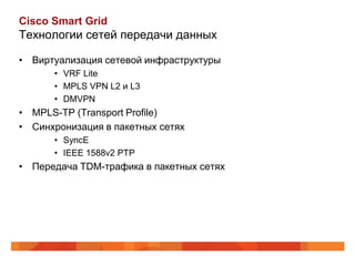 Cisco Smart Grid
Технологии сетей передачи данных

• Виртуализация сетевой инфраструктуры
      • VRF Lite
      • MPLS VPN L2 и L3
      • DMVPN
• MPLS-TP (Transport Profile)
• Синхронизация в пакетных сетях
      • SyncE
      • IEEE 1588v2 PTP
• Передача TDM-трафика в пакетных сетях
 