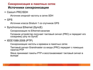 Синхронизация в пакетных сетях
  Источники синхронизации
 Cesium PRC/SDH
    Источник опорной частоты в сетях SDH
 GPS
    Источник класса Stratum 1 со спутников GPS
 Synchronous Ethernet (SyncE)
    Синхронизация по Ethernet-каналам
    Головное устройство получает тактовый сигнал (PRC) и передает его
    соседнему узлу по SyncE
 IEEE1588-2008 (PTP)
    Синхронизация частоты и времени в пакетных сетях
    Тактовый сигнал Grandmaster со входа (PRC) передает с помощью
    пакетов PTP
    Slave принимает пакеты PTP и восстанавливает тактовый сигнал в
    выходе
 
