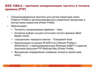 IEEE 1588v2 – протокол синхронизации частоты и точного
времени (PTP)

 •   Специализированный протокол для систем операторов связи
     (Telecom Profile) и автоматизированного управления процессами и
     систем связи энергетики (Power Profile)
 •   Обеспечивает:
     • Точность синхронизации времени - 1мкс;
     • Алгоритм выбора лучшего источника точного времени (Best
       Master Clock)
     • «прозрачная» передача пакетов - Transparent clock
     • Коммуникация на уровне IP/UDP (L3) (Telecom Profile) и
       (Ethernet/L2) с зарезервированными Ethertype 0x88F7 и адресом
       групповой рассылки PTP Multicast Mac (Power Profile)
     • Функционал определения снижения точности (worst case
       error)
 