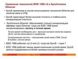 Сравнение технологий IEEE 1588 v2 и Synchronous
 Ethernet
 SyncE применима в случае использования технологии Ethernet для
  каналов связи в СПД
 SyncE гарантирует более высокие точность и стабильность
  синхронизации (частоты)
 Synchronous Ethernet обеспечивает (только) синхронизацию
  частоты через Ethernet, тогда как IEEE 1588 может
  синхронизировать частоту и точное время
   Точное время необходимо для – функций контроля качества сервиса
   (SLA), систем мониторинга и управления
   Синхронизация частоты – технологиям сетей связи (TDM, Circuit
   Emulation, систем связи)
 IEEE 1588 работает на L3 или L2, тогда как SyncE – Layer 1
 IEEE 1588 работает между двумя конечными устройствами, SyncE
  должна поддерживаться всеми промежуточными узлами
 