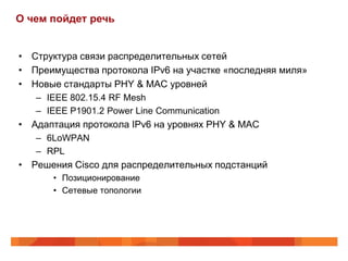О чем пойдет речь


• Структура связи распределительных сетей
• Преимущества протокола IPv6 на участке «последняя миля»
• Новые стандарты PHY & MAC уровней
   – IEEE 802.15.4 RF Mesh
   – IEEE P1901.2 Power Line Communication
• Адаптация протокола IPv6 на уровнях PHY & MAC
   – 6LoWPAN
   – RPL
• Решения Cisco для распределительных подстанций
      • Позиционирование
      • Сетевые топологии
 