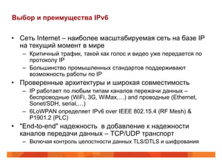 Выбор и преимущества IPv6


• Сеть Internet – наиболее масштабируемая сеть на базе IP
  на текущий момент в мире
   – Критичный трафик, такой как голос и видео уже передается по
     протоколу IP
   – Большинство промышленных стандартов поддерживают
     возможность работы по IP
• Проверенные архитектуры и широкая совместимость
   – IP работает по любым типам каналов пережачи данных –
     беспроводные (WiFi, 3G, WiMax,…) and проводные (Ethernet,
     Sonet/SDH, serial,…)
   – 6LoWPAN определяет IPv6 over IEEE 802.15.4 (RF Mesh) &
     P1901.2 (PLC)
• "End-to-end" надежность в добавление к надежности
  каналов передачи данных – TCP/UDP транспорт
   – Включая контроль целостности данных TLS/DTLS и шифрования
 
