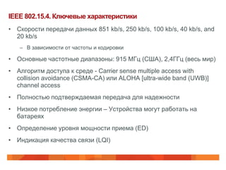 IEEE 802.15.4. Ключевые характеристики
• Скорости передачи данных 851 kb/s, 250 kb/s, 100 kb/s, 40 kb/s, and
  20 kb/s
   – В зависимости от частоты и кодировки

• Основные частотные диапазоны: 915 МГц (США), 2,4ГГц (весь мир)
• Алгоритм доступа к среде - Carrier sense multiple access with
  collision avoidance (CSMA-CA) или ALOHA [ultra-wide band (UWB)]
  channel access
• Полностью подтверждаемая передача для надежности
• Низкое потребление энергии – Устройства могут работать на
  батареях
• Определение уровня мощности приема (ED)
• Индикация качества связи (LQI)
 