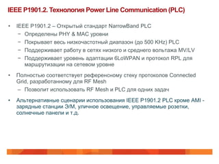 IEEE P1901.2. Технология Power Line Communication (PLC)

•   IEEE P1901.2 – Открытый стандарт NarrowBand PLC
     − Определены PHY & MAC уровни
     − Покрывает весь низкочастотный диапазон (до 500 KHz) PLC
     − Поддерживает работу в сетях низкого и среднего вольтажа MV/LV
     − Поддерживает уровень адаптации 6LoWPAN и протокол RPL для
       маршрутизации на сетевом уровне
•   Полностью соответствует референсному стеку протоколов Connected
    Grid, разработанному для RF Mesh
    – Позволит использовать RF Mesh и PLC для одних задач
•   Альтернативные сценарии использования IEEE P1901.2 PLC кроме AMI -
    зарядные станции Э/М, уличное освещение, управляемые розетки,
    солнечные панели и т.д.
 