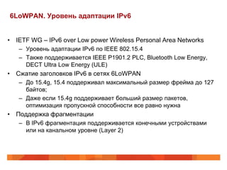 6LoWPAN. Уровень адаптации IPv6


• IETF WG – IPv6 over Low power Wireless Personal Area Networks
   – Уровень адаптации IPv6 по IEEE 802.15.4
   – Также поддерживается IEEE P1901.2 PLC, Bluetooth Low Energy,
     DECT Ultra Low Energy (ULE)
• Сжатие заголовков IPv6 в сетях 6LoWPAN
   – До 15.4g, 15.4 поддерживал максимальный размер фрейма до 127
     байтов;
   – Даже если 15.4g поддерживает больший размер пакетов,
     оптимизация пропускной способности все равно нужна
• Поддержка фрагментации
   – В IPv6 фрагментация поддерживается конечными устройствами
     или на канальном уровне (Layer 2)
 