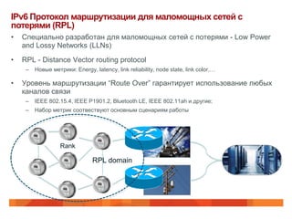 IPv6 Протокол маршрутизации для маломощных сетей с
потерями (RPL)
•   Специально разработан для маломощных сетей с потерями - Low Power
    and Lossy Networks (LLNs)
•   RPL - Distance Vector routing protocol
     –   Новые метрики: Energy, latency, link reliability, node state, link color,…

•   Уровень маршрутизации “Route Over” гарантирует использование любых
    каналов связи
     –   IEEE 802.15.4, IEEE P1901.2, Bluetooth LE, IEEE 802.11ah и другие;
     –   Набор метрик соотвествуют основным сценариям работы




                   Rank

                                RPL domain
 