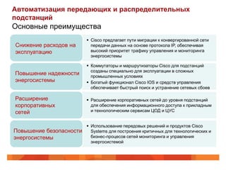 Автоматизация передающих и распределительных
подстанций
Основные преимущества
                          Cisco предлагает пути миграции к конвергированной сети
Снижение расходов на       передачи данных на основе протокола IP, обеспечивая
эксплуатацию               высокий приоритет трафику управления и мониторинга
                           энергосистемы

                          Коммутаторы и маршрутизаторы Cisco для подстанций
                           созданы специально для эксплуатации в сложных
Повышение надежности       промышленных условиях
энергосистемы             Богатый функционал Cisco IOS и средств управления
                           обеспечивает быстрый поиск и устранение сетевых сбоев

Расширение                Расширение корпоративных сетей до уровня подстанций
корпоративных              для обеспечения информационного доступа к прикладным
сетей                      и технологическим сервисам ЦОД и ЦУС


                          Использование передовых решений и продуктов Cisco
Повышение безопасности     Systems для построения критичных для технологических и
энергосистемы              бизнес-процесов сетей мониторинга и управления
                           энергосистемой
 
