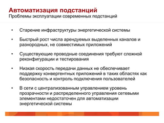 Автоматизация подстанций
Проблемы эксплуатации современных подстанций


 •        Старение инфраструктуры энергетической системы
        Старение инфраструктуры энергетической системы
 •        Быстрый рост числа арендуемых выделенных каналов и
        Быстрый рост числа арендуемых выделенных каналов и
          разнородных, не совместимых приложений
         разнородных, не совместимых приложений
 •        Существующие проводные соединения требуют сложной
        Существующие проводные соединения требуют сложной
          реконфигурации и тестирования
         реконфигурации и тестирования
 •        Низкая скорость передачи данных не обеспечивает
        Низкая скорость передачи данных не обеспечивает поддержку
          поддержку конвергентных приложений в таких областях как
         конвергентных и контроль подключения пользователей
          безопасность приложений в таких областях как безопасность
         и контроль подключения пользователей
 •        В сети с централизованным управлением уровень
        В сети с централизованным управлением уровень
          прозрачности и распределенного управления сетевыми
         прозрачностинедостаточен для автоматизации
          элементами и распределенного управления сетевыми
         элементами недостаточен для автоматизации энергетической
          энергетической системы
         системы
 