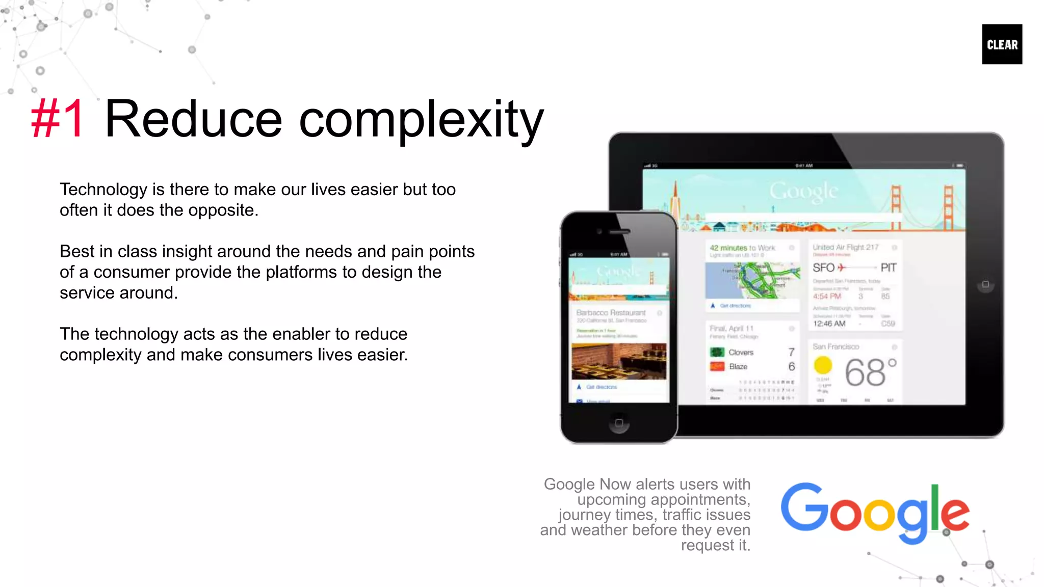 #1 Reduce complexity
Technology is there to make our lives easier but too
often it does the opposite.
Best in class insight around the needs and pain points
of a consumer provide the platforms to design the
service around.
The technology acts as the enabler to reduce
complexity and make consumers lives easier.
Google Now alerts users with
upcoming appointments,
journey times, traffic issues
and weather before they even
request it.
 