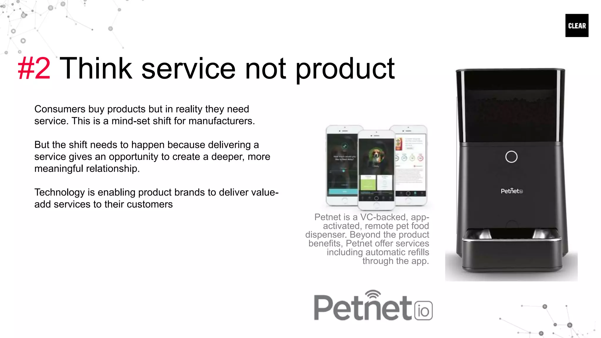 #2 Think service not product
Consumers buy products but in reality they need
service. This is a mind-set shift for manufacturers.
But the shift needs to happen because delivering a
service gives an opportunity to create a deeper, more
meaningful relationship.
Technology is enabling product brands to deliver value-
add services to their customers
Petnet is a VC-backed, app-
activated, remote pet food
dispenser. Beyond the product
benefits, Petnet offer services
including automatic refills
through the app.
 
