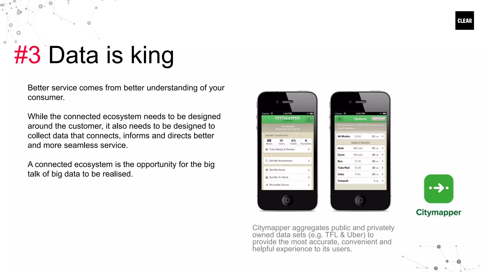 #3 Data is king
Better service comes from better understanding of your
consumer.
While the connected ecosystem needs to be designed
around the customer, it also needs to be designed to
collect data that connects, informs and directs better
and more seamless service.
A connected ecosystem is the opportunity for the big
talk of big data to be realised.
Citymapper aggregates public and privately
owned data sets (e.g. TFL & Uber) to
provide the most accurate, convenient and
helpful experience to its users.
 