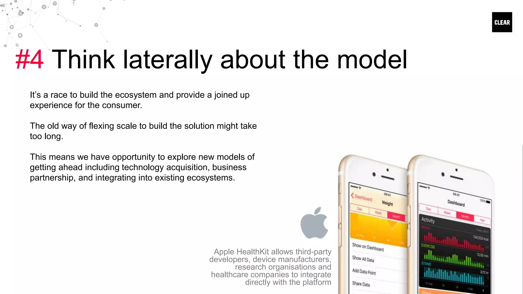 #4 Think laterally about the model
It’s a race to build the ecosystem and provide a joined up
experience for the consumer.
The old way of flexing scale to build the solution might take
too long.
This means we have opportunity to explore new models of
getting ahead including technology acquisition, business
partnership, and integrating into existing ecosystems.
Apple HealthKit allows third-party
developers, device manufacturers,
research organisations and
healthcare companies to integrate
directly with the platform
 