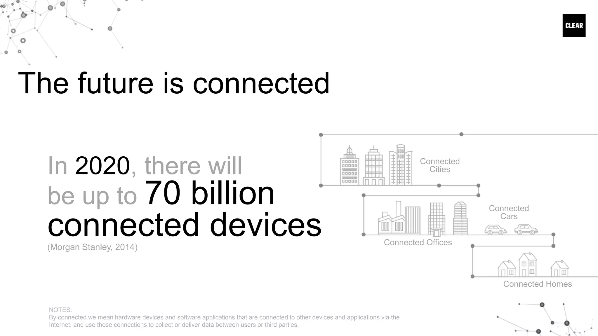 The future is connected
Connected
Cities
Connected Offices
Connected
Cars
Connected Homes
In 2020, there will
be up to 70 billion
connected devices(Morgan Stanley, 2014)
NOTES:
By connected we mean hardware devices and software applications that are connected to other devices and applications via the
Internet, and use those connections to collect or deliver data between users or third parties.
 