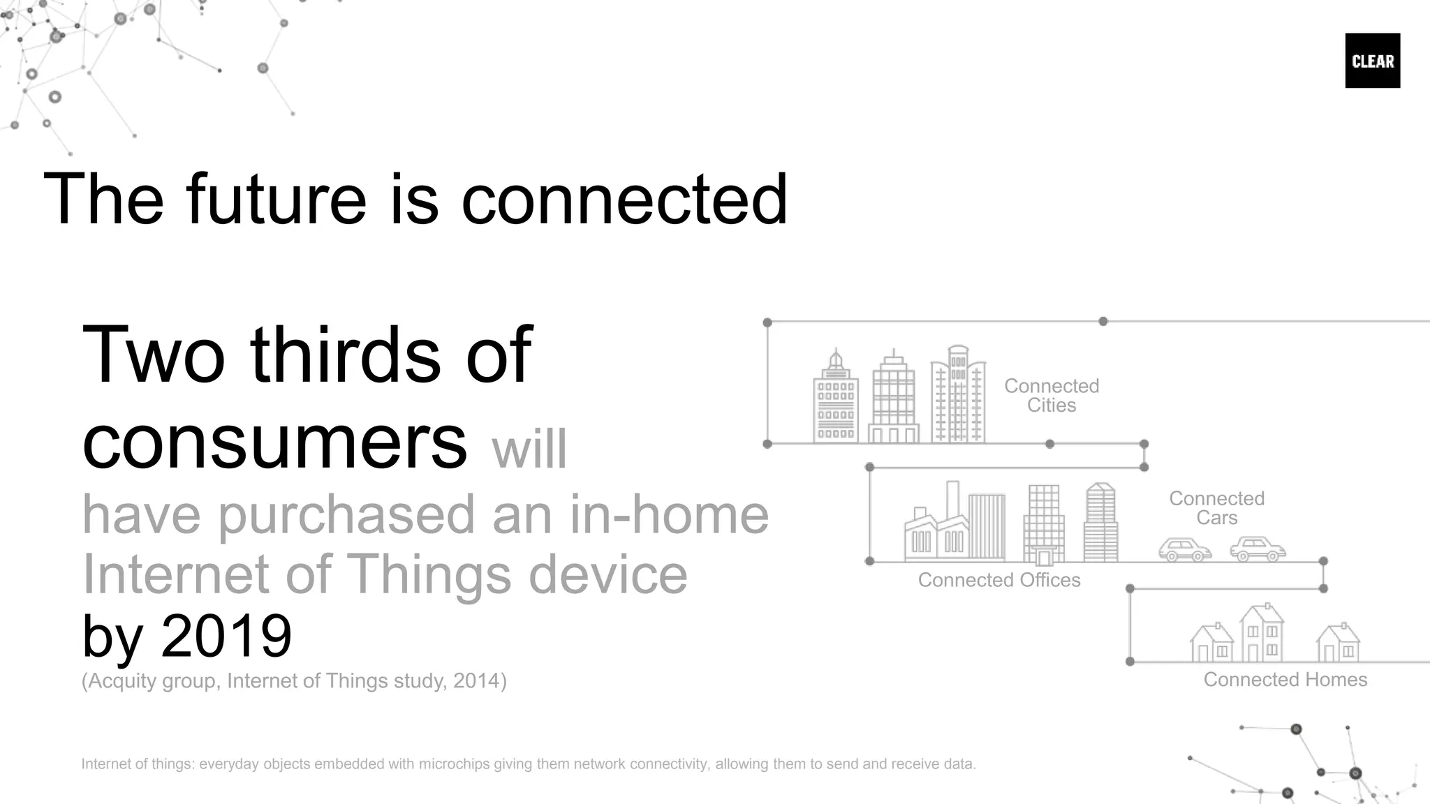 The future is connected
Connected
Cities
Connected Offices
Connected
Cars
Connected Homes
Two thirds of
consumers will
have purchased an in-home
Internet of Things device
by 2019
(Acquity group, Internet of Things study, 2014)
Internet of things: everyday objects embedded with microchips giving them network connectivity, allowing them to send and receive data.
 