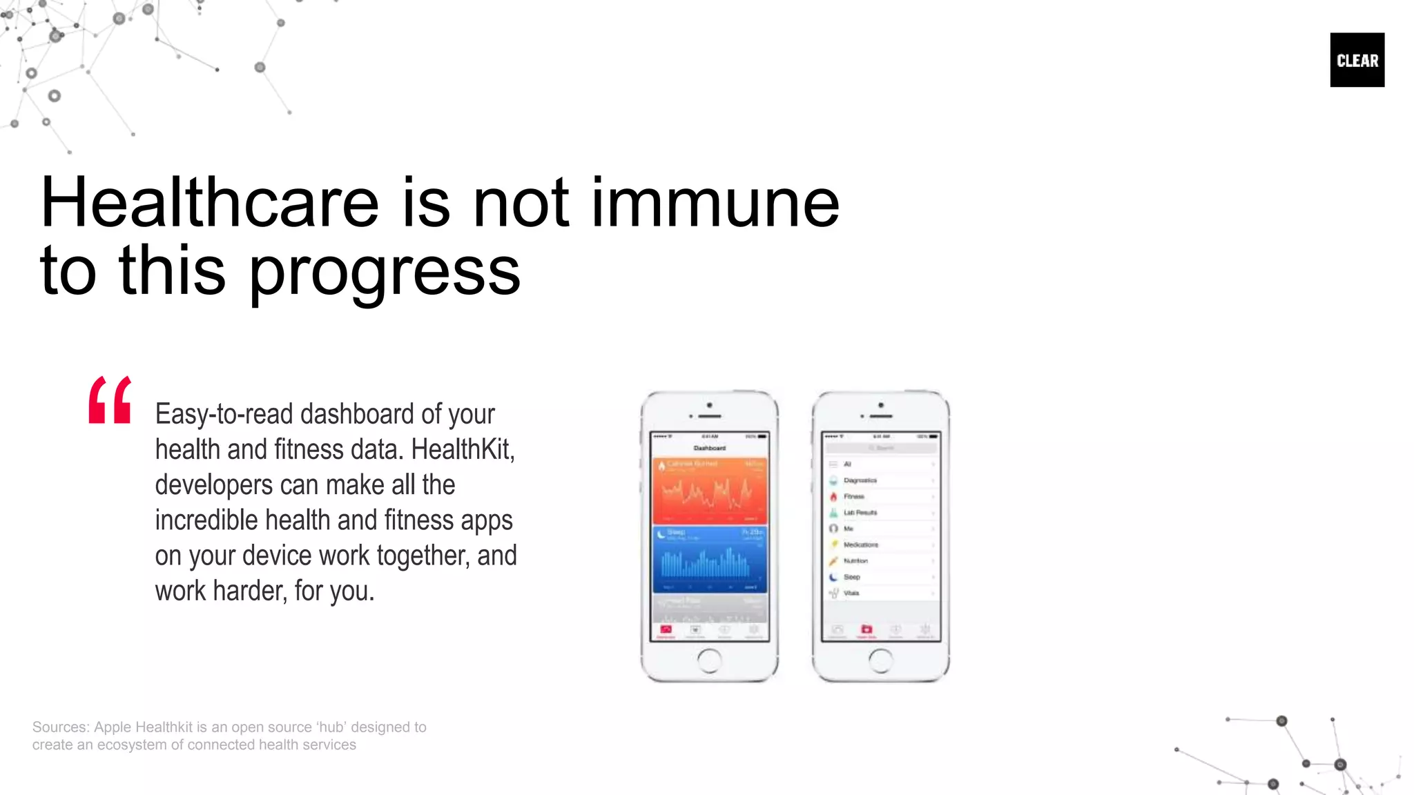 Healthcare is not immune
to this progress
Easy-to-read dashboard of your
health and fitness data. HealthKit,
developers can make all the
incredible health and fitness apps
on your device work together, and
work harder, for you.
“
Sources: Apple Healthkit is an open source ‘hub’ designed to
create an ecosystem of connected health services
 