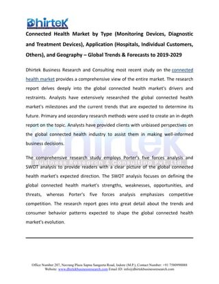 Office Number 207, Navrang Plaza Sapna Sangeeta Road, Indore (M.P.), Contact Number: +91 7580990088
Website: www.dhirtekbusinessresearch.com Email ID: info@dhirtekbusinessresearch.com
Connected Health Market by Type (Monitoring Devices, Diagnostic
and Treatment Devices), Application (Hospitals, Individual Customers,
Others), and Geography – Global Trends & Forecasts to 2019-2029
Dhirtek Business Research and Consulting most recent study on the connected
health market provides a comprehensive view of the entire market. The research
report delves deeply into the global connected health market's drivers and
restraints. Analysts have extensively researched the global connected health
market's milestones and the current trends that are expected to determine its
future. Primary and secondary research methods were used to create an in-depth
report on the topic. Analysts have provided clients with unbiased perspectives on
the global connected health industry to assist them in making well-informed
business decisions.
The comprehensive research study employs Porter's five forces analysis and
SWOT analysis to provide readers with a clear picture of the global connected
health market's expected direction. The SWOT analysis focuses on defining the
global connected health market's strengths, weaknesses, opportunities, and
threats, whereas Porter's five forces analysis emphasizes competitive
competition. The research report goes into great detail about the trends and
consumer behavior patterns expected to shape the global connected health
market's evolution.
 