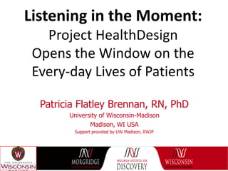 Listening in the Moment:
   Project HealthDesign
 Opens the Window on the
 Every-day Lives of Patients

  Patricia Flatley Brennan, RN, PhD
        University of Wisconsin-Madison
               Madison, WI USA
         Support provided by UW Madison, RWJF
 
