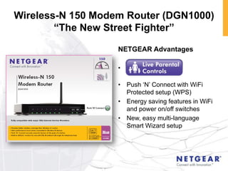 Wireless-N 150 Modem Router (DGN1000)
        “The New Street Fighter”

                   NETGEAR Advantages

                   •

                   • Push „N‟ Connect with WiFi
                     Protected setup (WPS)
                   • Energy saving features in WiFi
                     and power on/off switches
                   • New, easy multi-language
                     Smart Wizard setup
 