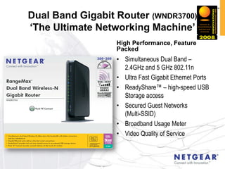 Dual Band Gigabit Router (WNDR3700)
„The Ultimate Networking Machine‟
                  High Performance, Feature
                  Packed
                  • Simultaneous Dual Band –
                    2.4GHz and 5 GHz 802.11n
                  • Ultra Fast Gigabit Ethernet Ports
                  • ReadyShare™ – high-speed USB
                    Storage access
                  • Secured Guest Networks
                    (Multi-SSID)
                  • Broadband Usage Meter
                  • Video Quality of Service
 