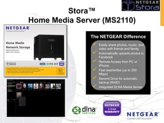 Stora™
Home Media Server (MS2110)
               The NETGEAR Difference
                  Easily share photos, music, and
                   video with friends and family
                  Automatically uploads photos to
                   Facebook
                  Remote Access from PC or
                   iPhone,
                  Fast read/writes (up to 250
                   Mbps)
                  Second Drive for automatic
                   backup (RAID)
                  Integrated DLNA Media Server
 