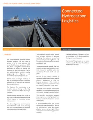 CONNECTED HYDROCARBON LOGISTICS – WHITE PAPER
Connected
Hydrocarbon
Logistics
CONNECTED HYDROCARBON LOGISTICS WHITE PAPER
Abstract
The connected world demands smarter
business patterns. The best way to
achieve it is to have seamless and
streamlined business operations. With
this, there is a digital over haul where
industries are trying to digitize and
optimize the way they function. The oil
and gas industry too has been steadily
progressing in digitizing and
streamlining its complex procedures.
SAP is aiming to bring in simplicity as
well as providing a seamless connected
solution to the oil and gas logistics
business practitioner.
The logistics for hydrocarbon is a
complex process being handled by
various departments of the oil and gas
company.
Trading division ensures that crude is
procured at the right price satisfying the
refinery margin by minimizing various
risk exposures.
The demand planning team creates a
demand-driven supply chain ensuring
that near-term forecasting is improved
thus ensuring efficient operations.
The inventory planning team ensures
that sufficient inventory is available
satisfying the customer service level
perspective by considering factors such
as capacity constraints across locations
and product lines
The logistics planner ensures that right
mode of transport is scheduled to ensure
that material is available within the
constraints of vessel, berth and tank
plans.
Because of the various streams of
operations, the business usually relies on
different applications to map the
business processes. This results in
inefficient operations as well as in lack of
full visibility of the entire supply chain.
The paper looks into the various steps
needed for a connected logistics process
with respect to the primary distribution.
The secondary distribution processes
involving movement of product from
terminal to retail fuel station is not part
of this paper.
It is anticipated that the new solution
would make the User Interface layer of
the business users easier with visually
pleasing screens containing drill down
analysis and forward looking operational
analytics.
Theviews expressed in this articlearethe
personal views of the author based on
the experience and research.
The intent of the article is not to delve
into finer details of each of the solution
mentioned in the topic.
 