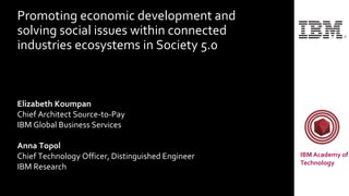 Promoting economic development and
solving social issues within connected
industries ecosystems in Society 5.0
Elizabeth Koumpan
Chief Architect Source-to-Pay
IBM Global Business Services
Anna Topol
Chief Technology Officer, Distinguished Engineer
IBM Research
IBM Academy of
Technology
 