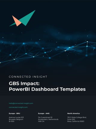 GBS Impact:

PowerBI Dashboard Templates
Europe - BRU


Avenue Louise 523

Brussels, Belgium

B-1050
Europe - AMS


De Cuserstraat 93

Amsterdam, Netherlands

1081 CN
North America


135 S State College Blvd,
Suite 200

Brea, California 92821
hello@connected-insight.com


connected-insight.com
C O N N E C T E D I N S I G H T
 