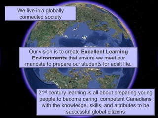 We live in a globally connected societyOur vision is to create Excellent Learning Environments that ensure we meet our mandate to prepare our students for adult life.21st century learning is all about preparing young people to become caring, competent Canadians with the knowledge, skills, and attributes to be successful global citizens