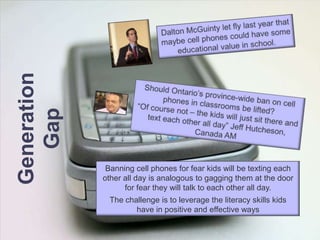 Dalton McGuinty let fly last year that maybe cell phones could have some educational value in school.Should Ontario’s province-wide ban on cell phones in classrooms be lifted?“Of course not – the kids will just sit there and text each other all day” Jeff Hutcheson, Canada AMGeneration GapBanning cell phones for fear kids will be texting each other all day is analogous to gagging them at the door for fear they will talk to each other all day.The challenge is to leverage the literacy skills kids have in positive and effective ways 