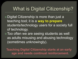 What is Digital Citizenship?Digital Citizenship is more than just a teaching tool; it is a way to prepare students/technology users for a society full of technology. Too often we are seeing students as well as adults misusing and abusing technology (sometimes unknowingly). Teaching Digital Citizenship starts at an early age and needs continual reinforcement.