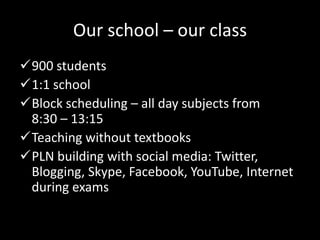 Our school – our class
900 students
1:1 school
Block scheduling – all day subjects from
8:30 – 13:15
Teaching without textbooks
PLN building with social media: Twitter,
Blogging, Skype, Facebook, YouTube, Internet
during exams
