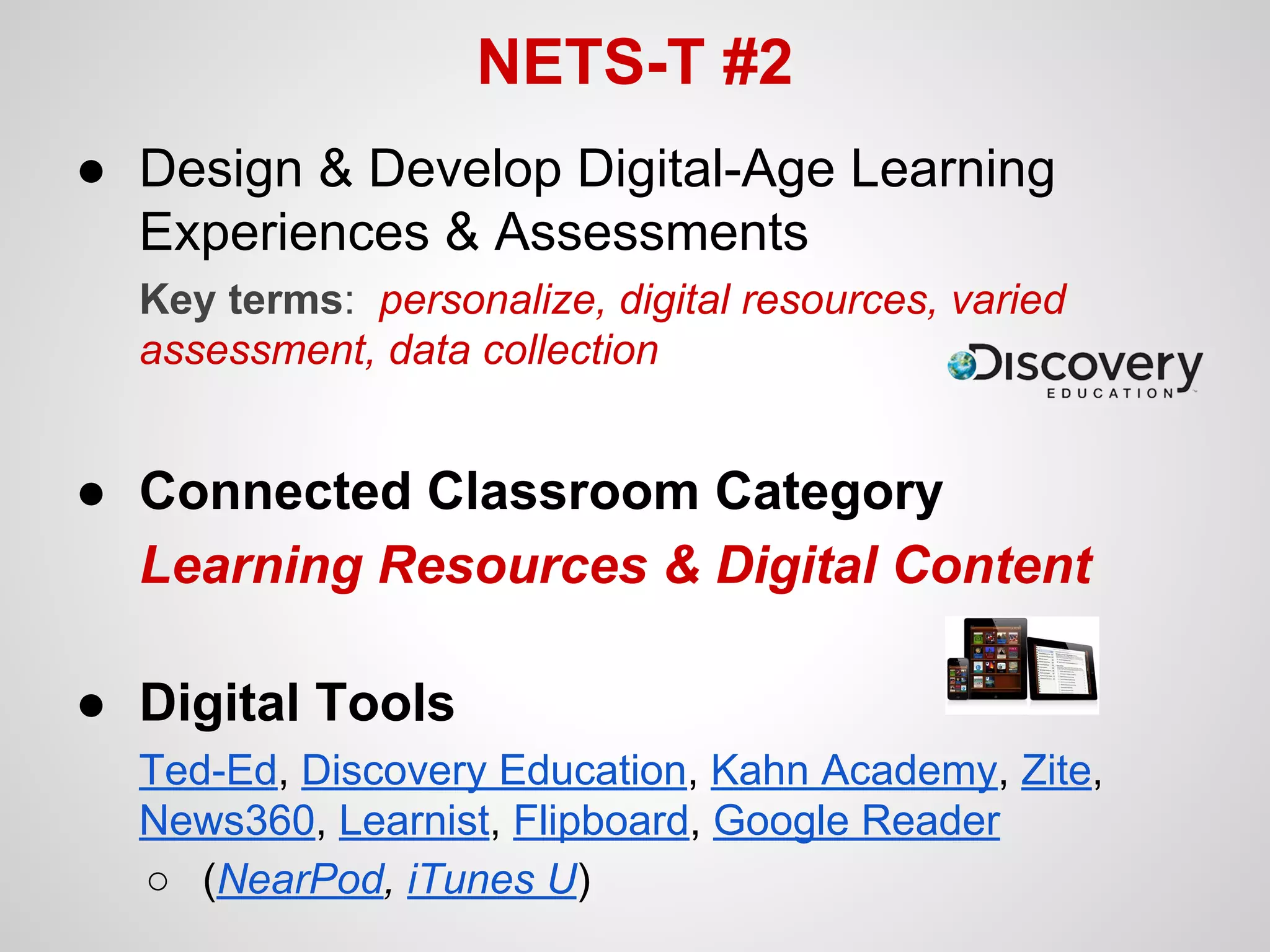 NETS-T #2
● Design & Develop Digital-Age Learning
Experiences & Assessments
Key terms: personalize, digital resources, varied
assessment, data collection

● Connected Classroom Category
Learning Resources & Digital Content
● Digital Tools
Ted-Ed, Discovery Education, Kahn Academy, Zite,
News360, Learnist, Flipboard, Google Reader
○ (NearPod, iTunes U)

 