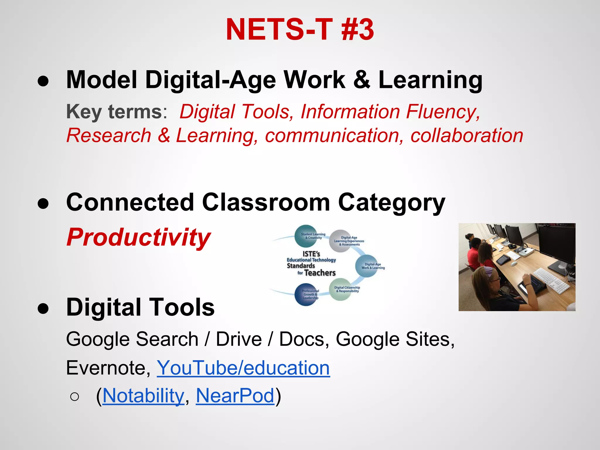 NETS-T #3
● Model Digital-Age Work & Learning
Key terms: Digital Tools, Information Fluency,
Research & Learning, communication, collaboration

● Connected Classroom Category
Productivity
● Digital Tools
Google Search / Drive / Docs, Google Sites,
Evernote, YouTube/education
○ (Notability, NearPod)

 