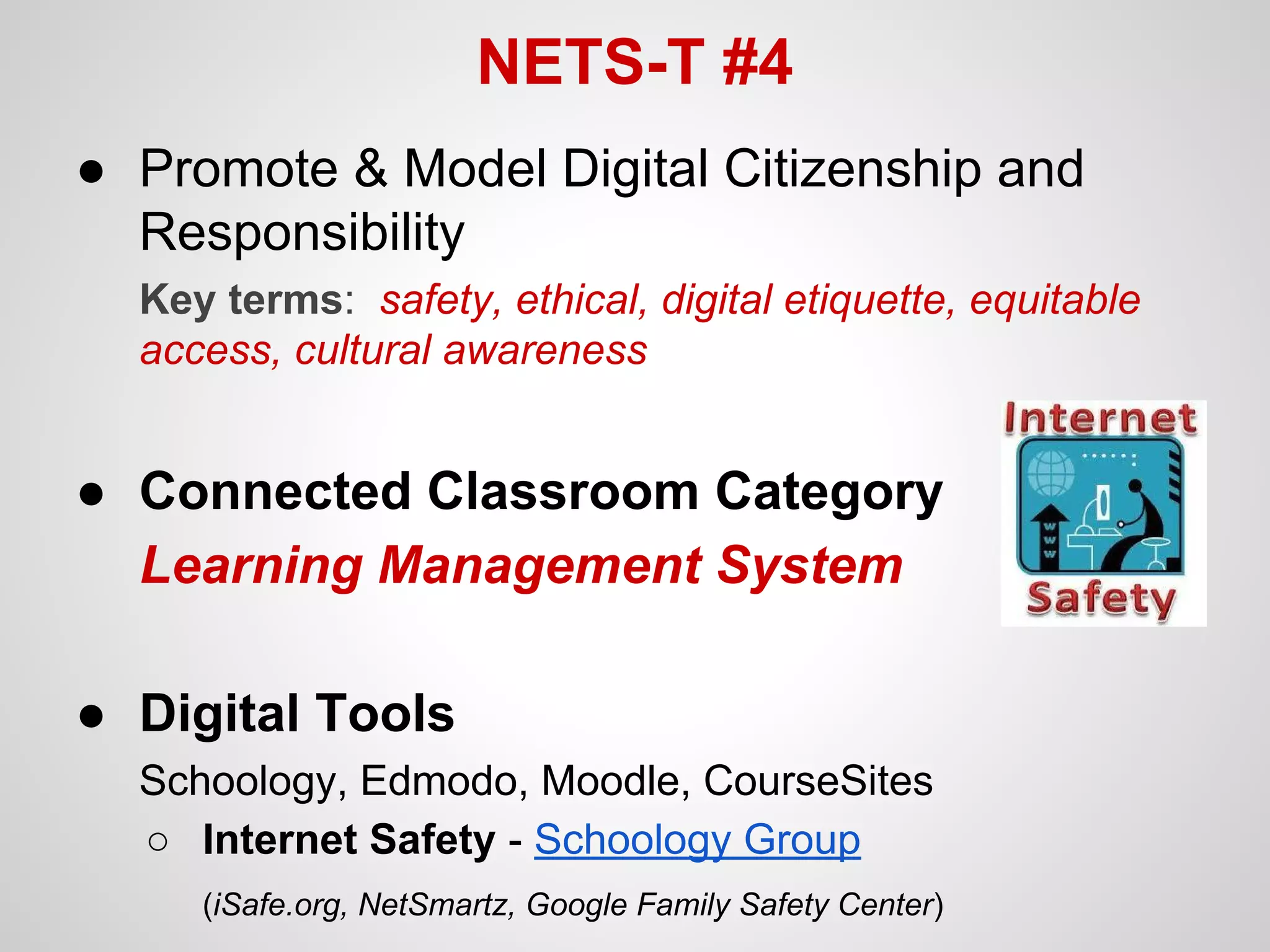 NETS-T #4
● Promote & Model Digital Citizenship and
Responsibility
Key terms: safety, ethical, digital etiquette, equitable
access, cultural awareness

● Connected Classroom Category
Learning Management System
● Digital Tools
Schoology, Edmodo, Moodle, CourseSites
○ Internet Safety - Schoology Group
(iSafe.org, NetSmartz, Google Family Safety Center)

 