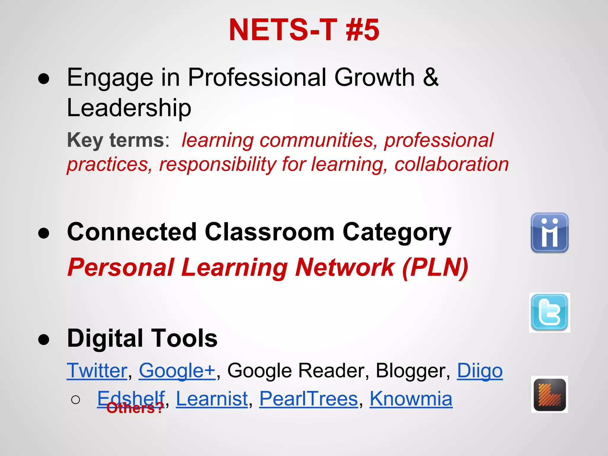 NETS-T #5
● Engage in Professional Growth &
Leadership
Key terms: learning communities, professional
practices, responsibility for learning, collaboration

● Connected Classroom Category
Personal Learning Network (PLN)
● Digital Tools
Twitter, Google+, Google Reader, Blogger, Diigo
○ Edshelf, Learnist, PearlTrees, Knowmia
Others?

 