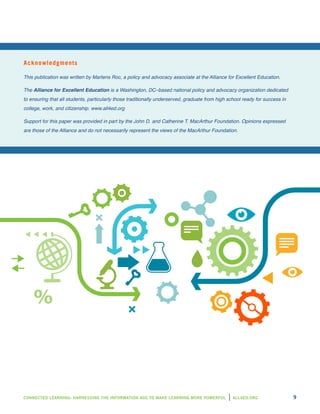CONNECTED LEARNING: HARNESSING THE INFORMATION AGE TO MAKE LEARNING MORE POWERFUL ALL4ED.ORG 9
Acknowledgments
This publication was written by Martens Roc, a policy and advocacy associate at the Alliance for Excellent Education.
The Alliance for Excellent Education is a Washington, DC–based national policy and advocacy organization dedicated
to ensuring that all students, particularly those traditionally underserved, graduate from high school ready for success in
college, work, and citizenship. www.all4ed.org
Support for this paper was provided in part by the John D. and Catherine T. MacArthur Foundation. Opinions expressed
are those of the Alliance and do not necessarily represent the views of the MacArthur Foundation.
 